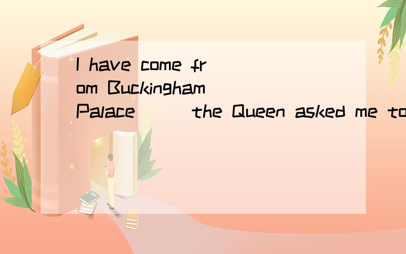 I have come from Buckingham Palace___the Queen asked me to form a new government which I will do.A.which B.where C.who 并希望得到解析.