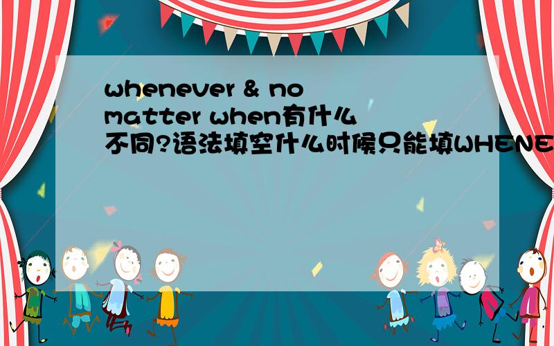 whenever & no matter when有什么不同?语法填空什么时候只能填WHENEVER不能填NO MATTER WHEN?什么时候只能填NO MATTER WHEN不能填WHENEVER?