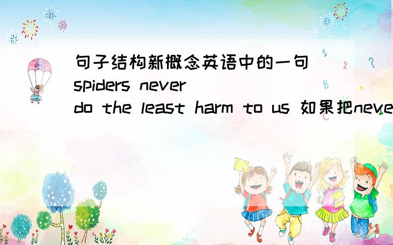 句子结构新概念英语中的一句 spiders never do the least harm to us 如果把never 去掉,应该理解为:蜘蛛危害我们最少,那加上never是不是就变成了:蜘蛛从不危害我们最少?这样不就和原意相反了?