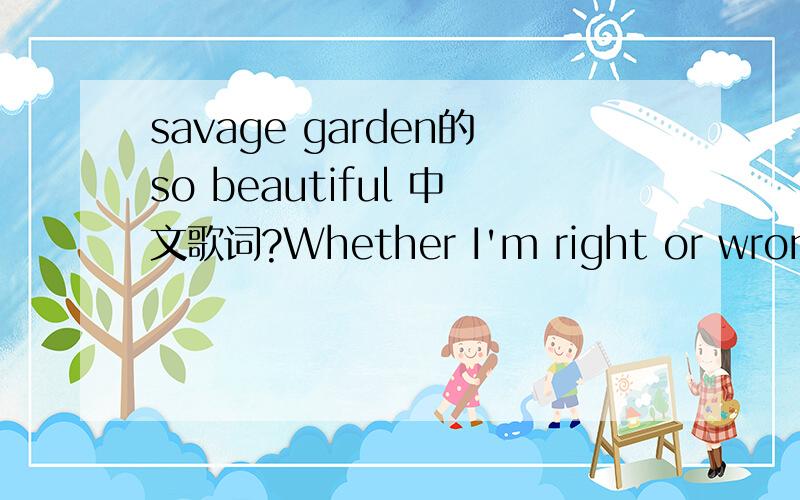 savage garden的so beautiful 中文歌词?Whether I'm right or wrong There's no phrase that hits Like an ocean needs the sand Or a dirty old shoe that fits And if all the world was perfect I would only ever want to see your scars You know they can ha