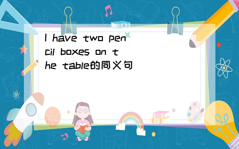 I have two pencil boxes on the table的同义句