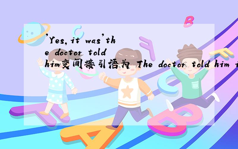 'Yes,it was'the doctor told him变间接引语为 The doctor told him it had been yes.为什么用had been 而不是it had yes.我很笨,