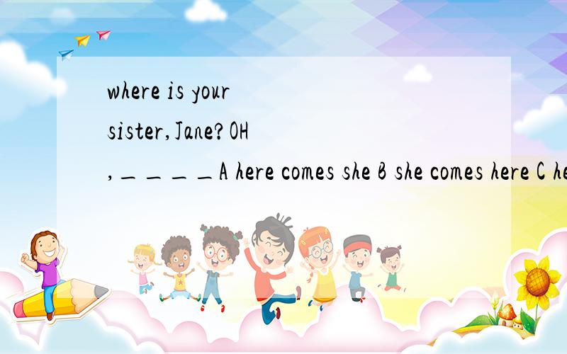 where is your sister,Jane?OH,____A here comes she B she comes here C here she comes D here is she coming 为什么选C