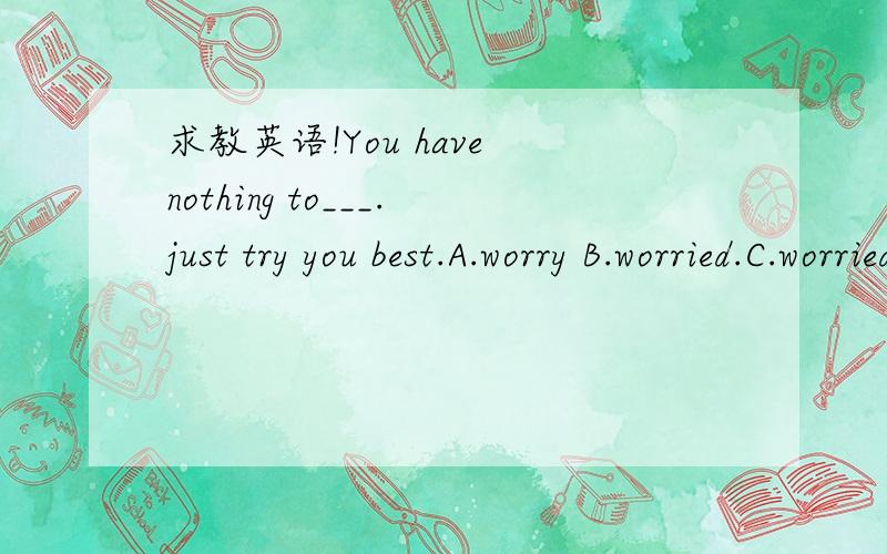 求教英语!You have nothing to___.just try you best.A.worry B.worried.C.worried about D.worry about……知道选啥但不会讲啊!这题怎么讲出来啦!