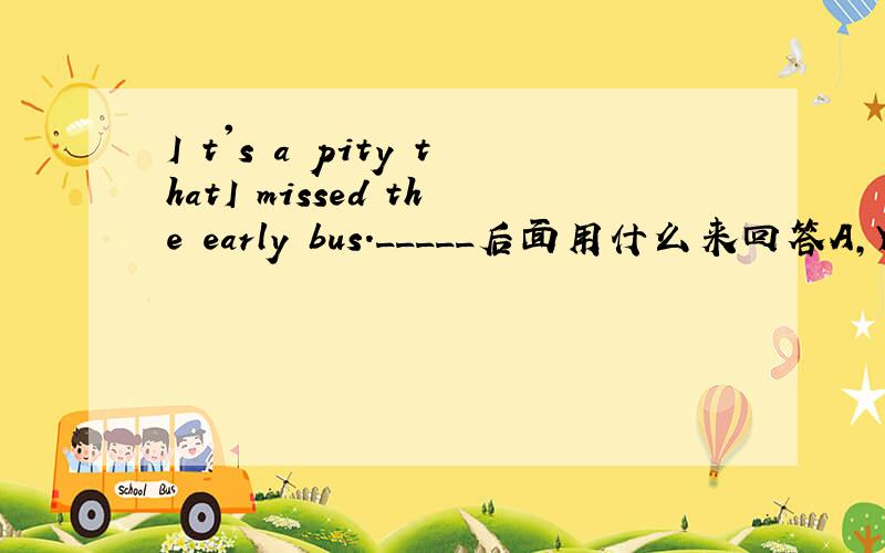 I t's a pity thatI missed the early bus._____后面用什么来回答A,You have to wait for the next bus.BB You must get up early