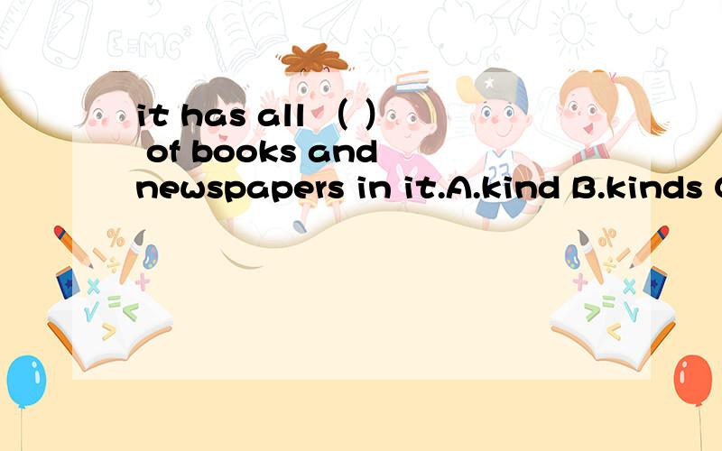 it has all （ ） of books and newspapers in it.A.kind B.kinds C.many