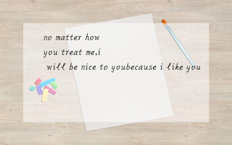 no matter how you treat me,i will be nice to youbecause i like you