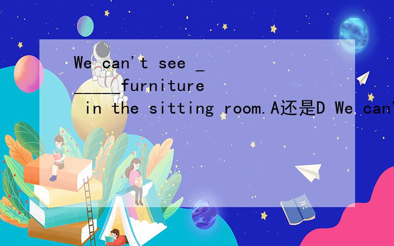We can't see ______furniture in the sitting room.A还是D We can't see ______furniture in the sitting room.A.a lot of B.few c.many Dmuch