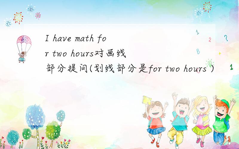 I have math for two hours对画线部分提问(划线部分是for two hours )
