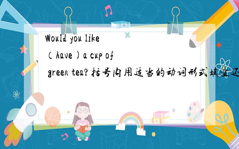 Would you like（have)a cup of green tea?括号内用适当的动词形式填空还有Please tell her(not do)the work.括号内用适当的动词形式填空Can litte John(play）the trumpet?括号内用适当的动词形式填空（come）down to ou