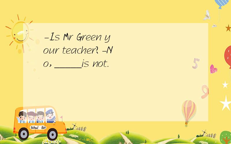 -Is Mr Green your teacher?-No,_____is not.