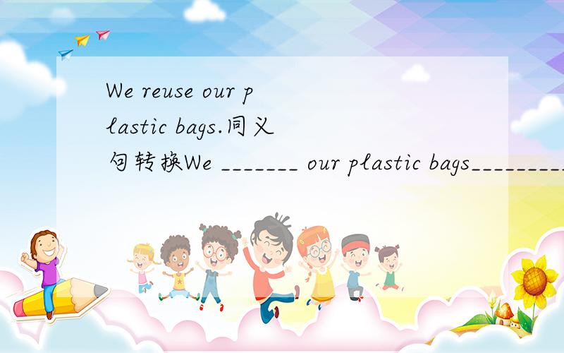 We reuse our plastic bags.同义句转换We _______ our plastic bags_________.