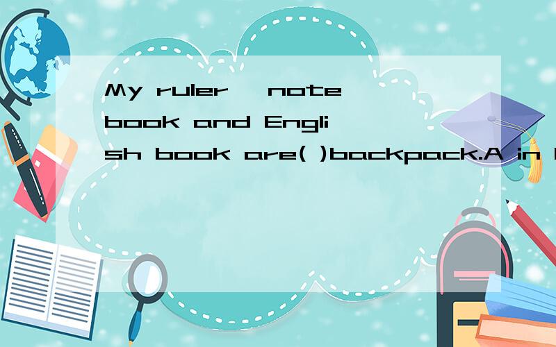 My ruler ,notebook and English book are( )backpack.A in B to C at D of