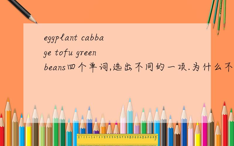 eggplant cabbage tofu green beans四个单词,选出不同的一项.为什么不同,说出原因回答对了,在奖分数.绿豆属于蔬菜?一楼二楼