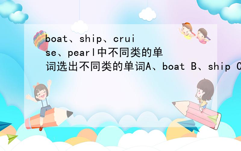 boat、ship、cruise、pearl中不同类的单词选出不同类的单词A、boat B、ship C、cruise D、pearl这是我们期末考的试题,大家等一段时间，发了试卷就知道了