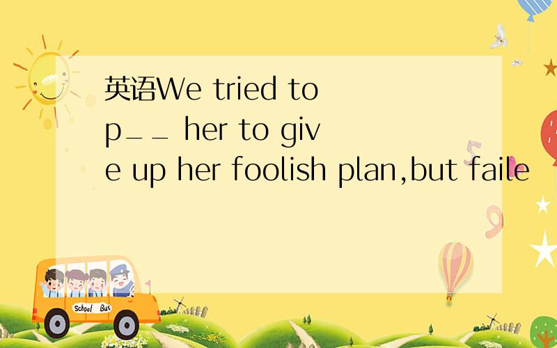 英语We tried to p__ her to give up her foolish plan,but faile