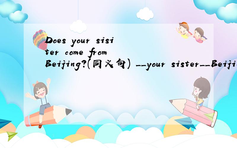 Does your sisiter come from Beijing?(同义句) __your sister__Beijing?