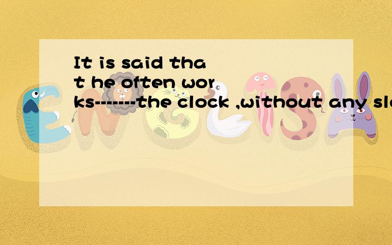 It is said that he often works-------the clock ,without any sleep at all .请问横线处填入什么介词?