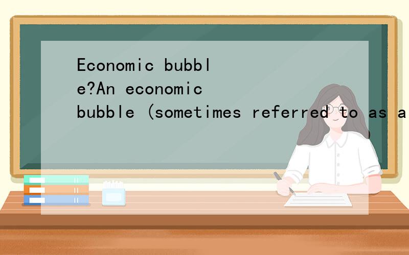 Economic bubble?An economic bubble (sometimes referred to as a speculative bubble,a market bubble,a price bubble,a financial bubble,a speculative mania or a balloon) is “trade in high volumes at prices that are considerably at variance with intrins