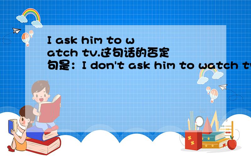 I ask him to watch tv.这句话的否定句是：I don't ask him to watch tv.还是I ask him not to watch tv.