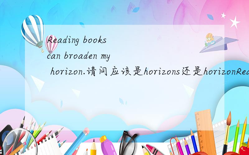 Reading books can broaden my horizon.请问应该是horizons还是horizonReading books can broaden my horizon.请问应该是horizons 还是 horizon 为什么?词组为broaden one‘s horizons.(开阔视野）