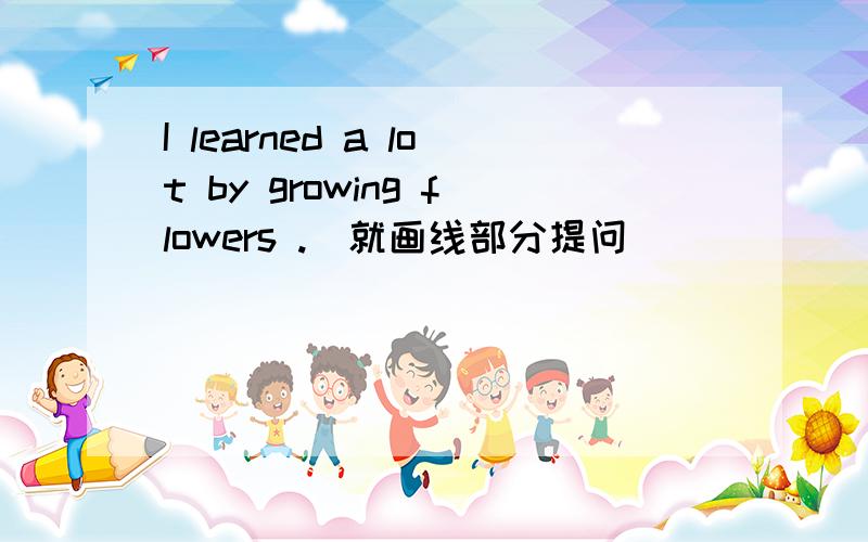 I learned a lot by growing flowers .(就画线部分提问)