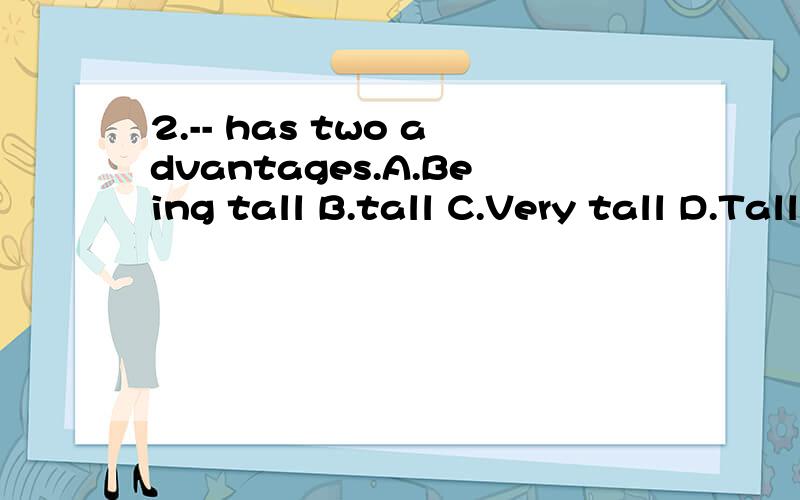 2.-- has two advantages.A.Being tall B.tall C.Very tall D.Tall man