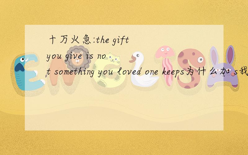 十万火急:the gift you give is not something you loved one keeps为什么加 s我还是不太明白