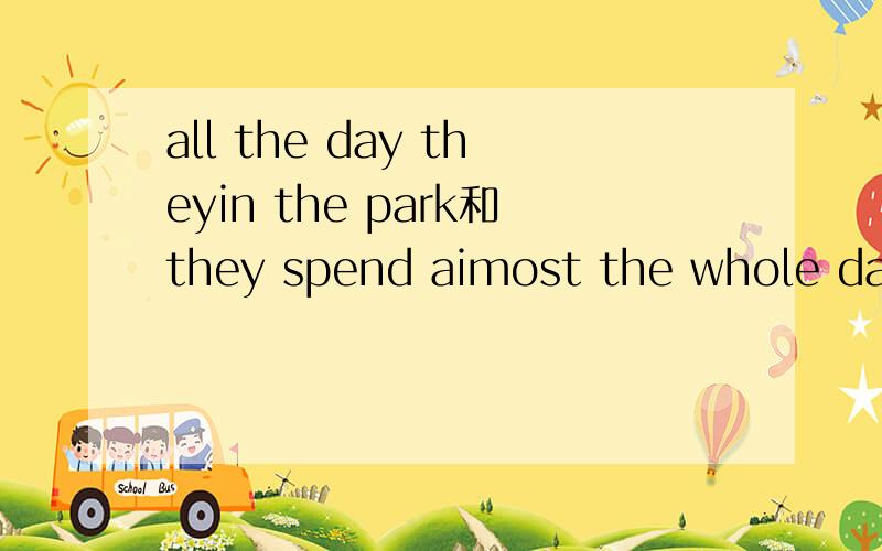 all the day theyin the park和they spend aimost the whole day in the park如果表示他们全天都在公园里意思有差别吗?是不是都可以?
