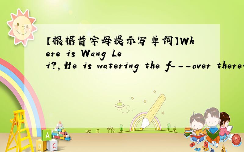 【根据首字母提示写单词】Where is Wang Lei?,He is watering the f---over there..