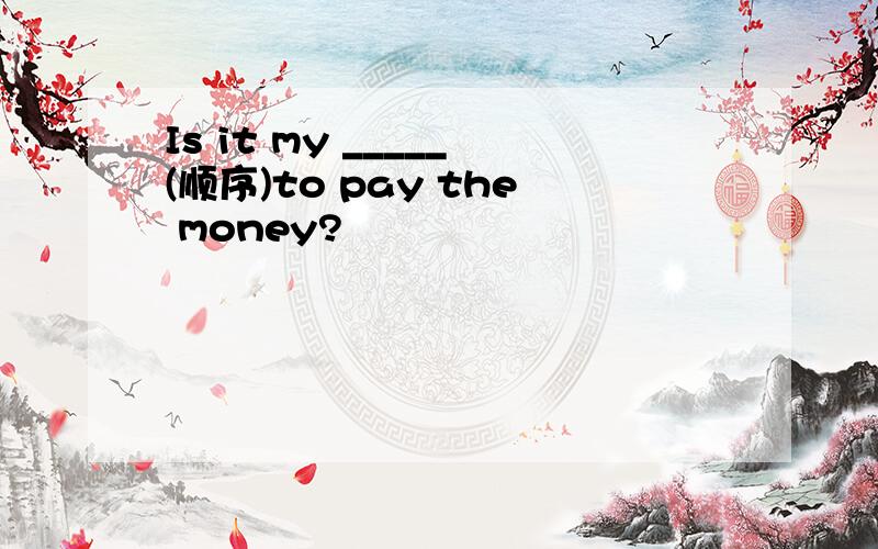 Is it my _____(顺序)to pay the money?