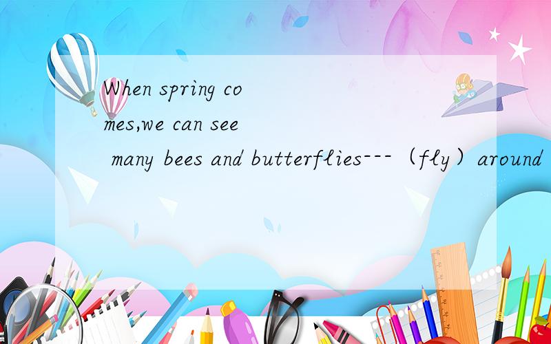 When spring comes,we can see many bees and butterflies---（fly）around the flowers.