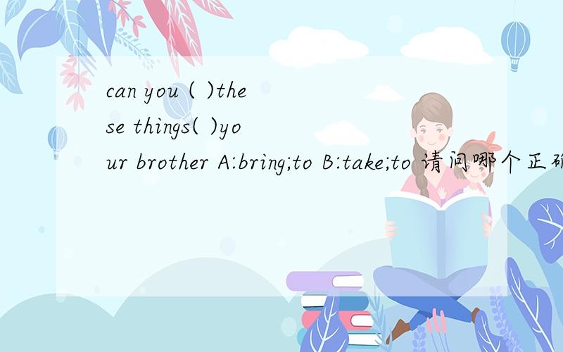 can you ( )these things( )your brother A:bring;to B:take;to 请问哪个正确?为什么?