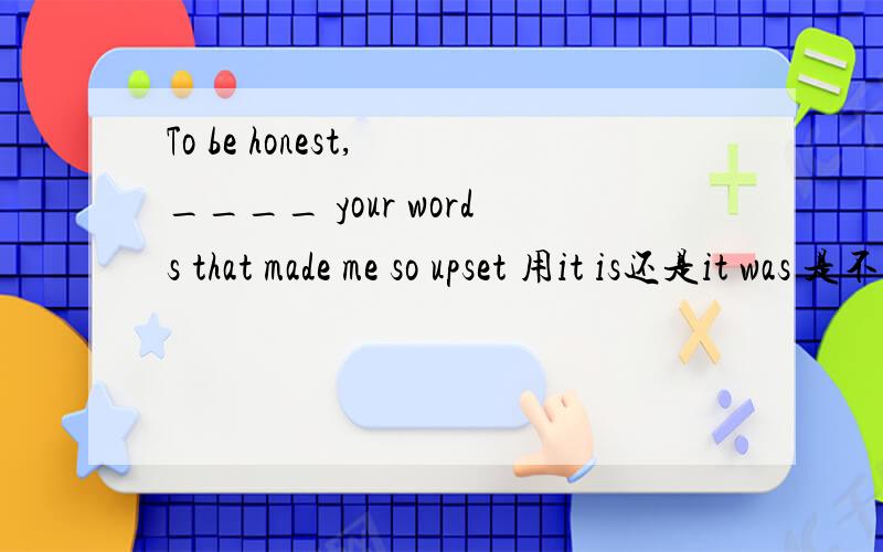 To be honest, ____ your words that made me so upset 用it is还是it was 是不是因为后边是made所以用  it was ?