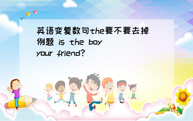 英语变复数句the要不要去掉例题 is the boy your friend?