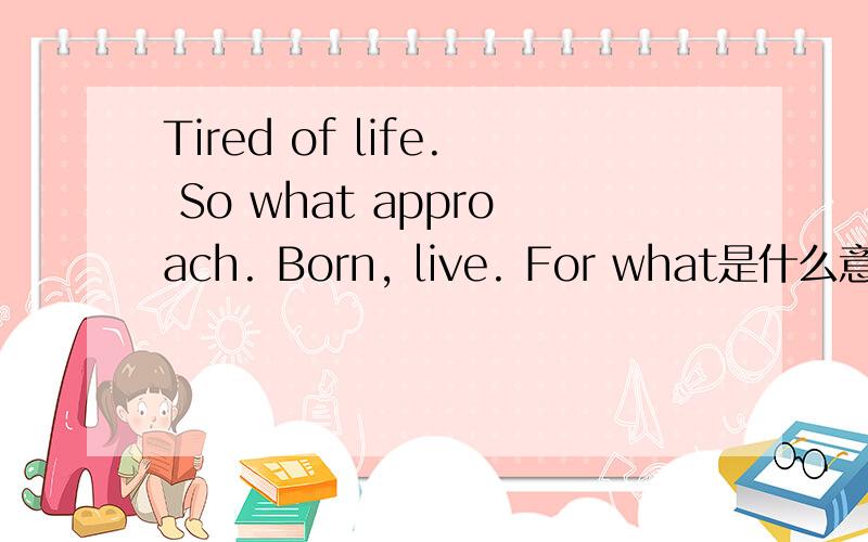 Tired of life. So what approach. Born, live. For what是什么意思?