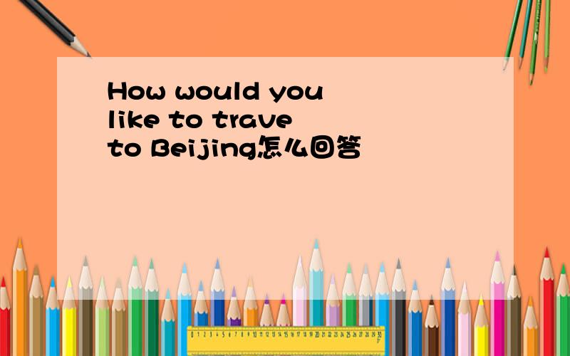 How would you like to trave to Beijing怎么回答