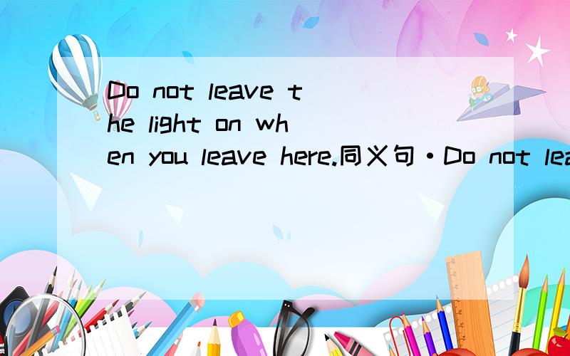 Do not leave the light on when you leave here.同义句·Do not leave the light on when you _ _.
