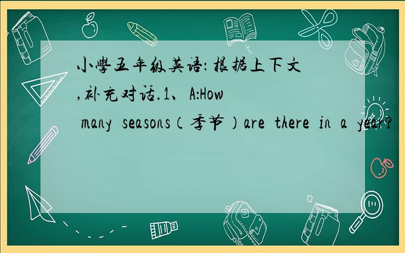 小学五年级英语： 根据上下文,补充对话.1、A：How  many  seasons（季节）are  there  in  a  year?   B：——————————————————————————2、A：—————————————