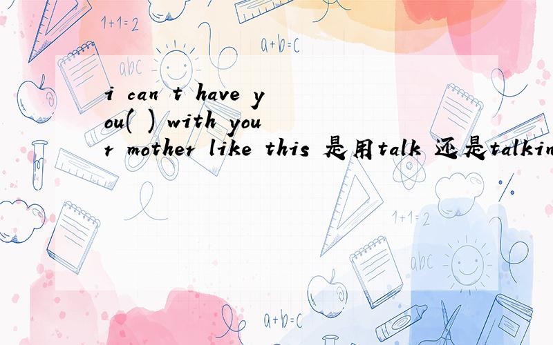 i can t have you( ) with your mother like this 是用talk 还是talking急....不应该是have sb do吗