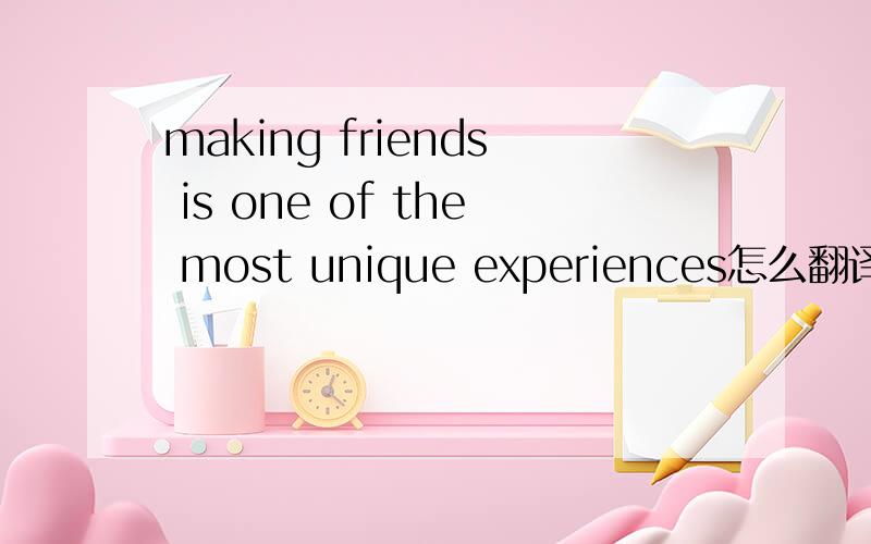 making friends is one of the most unique experiences怎么翻译