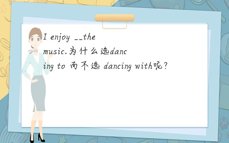 I enjoy __the music.为什么选dancing to 而不选 dancing with呢?