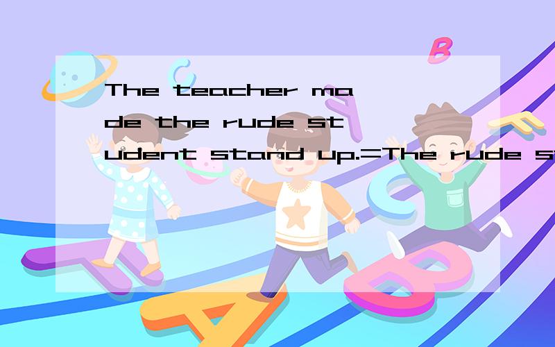 The teacher made the rude student stand up.=The rude student()()()stand up by the teacher.