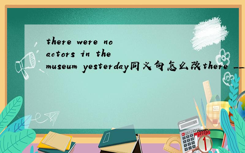 there were no actors in the museum yesterday同义句怎么改there _____ _____ actors in the museum yesterday