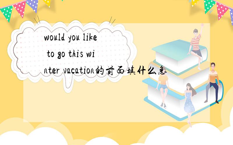 would you like to go this winter vacation的前面填什么急