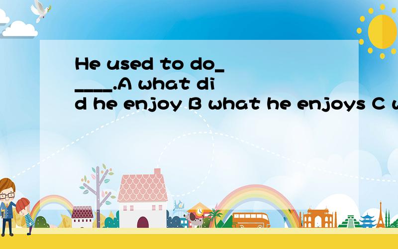 He used to do_____.A what did he enjoy B what he enjoys C what he is enjoying D what he enjoyed