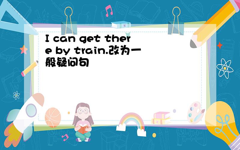 I can get there by train.改为一般疑问句