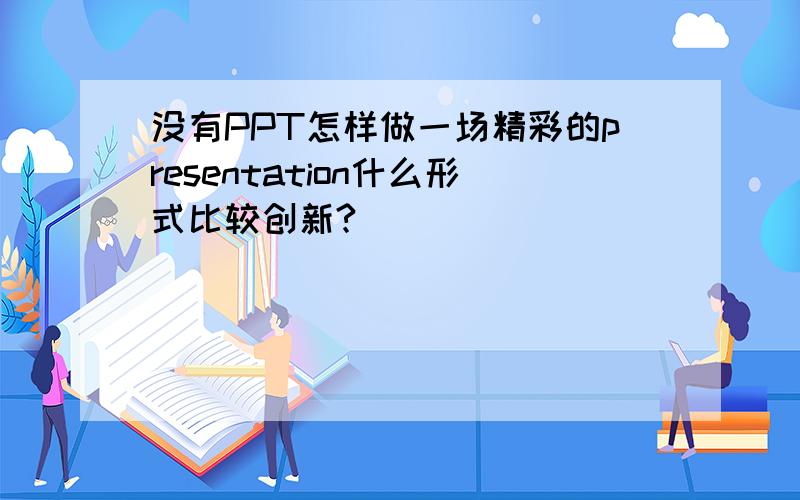 没有PPT怎样做一场精彩的presentation什么形式比较创新?