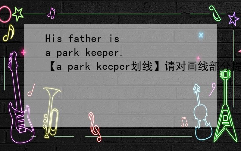 His father is a park keeper.【a park keeper划线】请对画线部分提问：（ ）（ ）his father?☆每★空★一★词☆