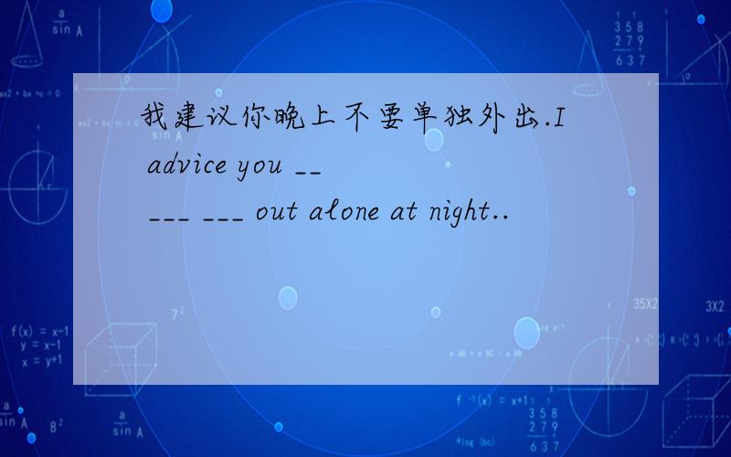 我建议你晚上不要单独外出.I advice you __ ___ ___ out alone at night..